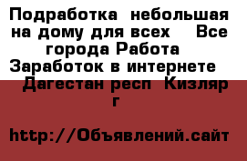 Подработка- небольшая на дому для всех. - Все города Работа » Заработок в интернете   . Дагестан респ.,Кизляр г.